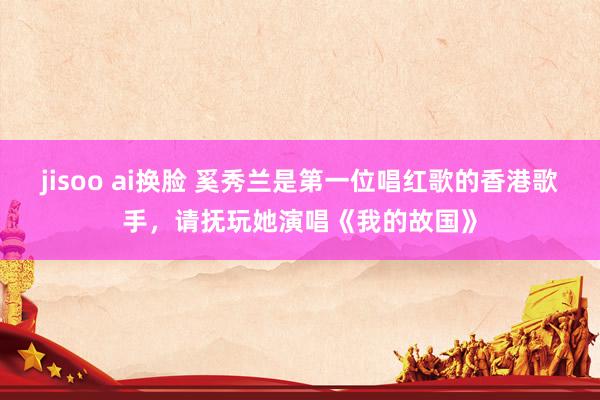 jisoo ai换脸 奚秀兰是第一位唱红歌的香港歌手，请抚玩她演唱《我的故国》