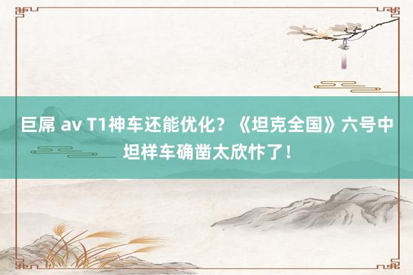 巨屌 av T1神车还能优化？《坦克全国》六号中坦样车确凿太欣忭了！