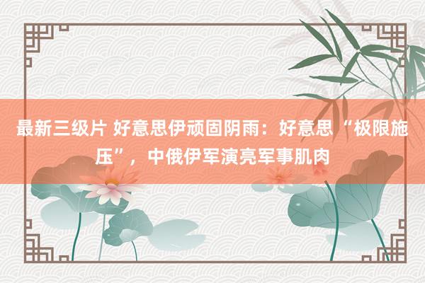最新三级片 好意思伊顽固阴雨：好意思 “极限施压”，中俄伊军演亮军事肌肉