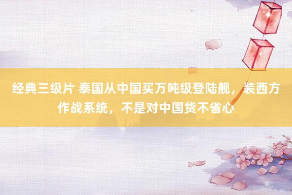 经典三级片 泰国从中国买万吨级登陆舰，装西方作战系统，不是对中国货不省心
