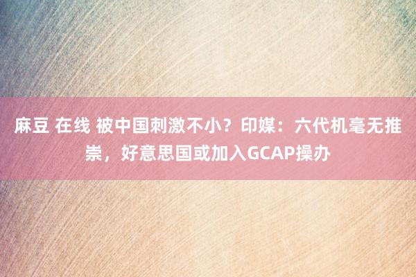 麻豆 在线 被中国刺激不小？印媒：六代机毫无推崇，好意思国或加入GCAP操办