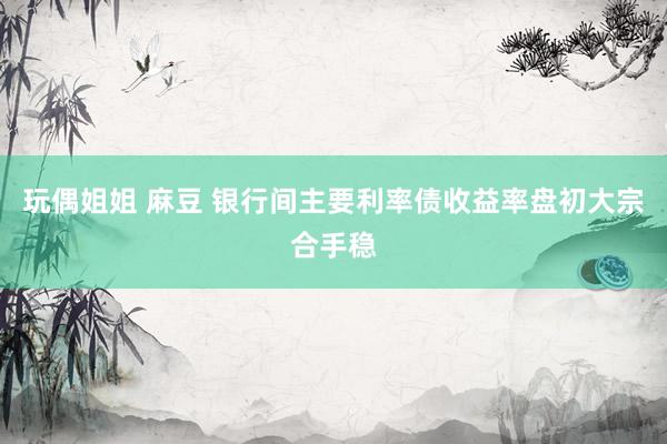 玩偶姐姐 麻豆 银行间主要利率债收益率盘初大宗合手稳