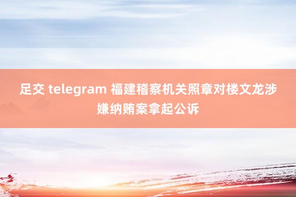 足交 telegram 福建稽察机关照章对楼文龙涉嫌纳贿案拿起公诉