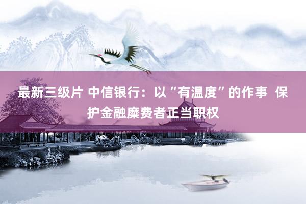 最新三级片 中信银行:以“有温度”的作事 保护金融糜费者正当职权