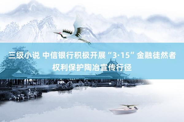 三级小说 中信银行积极开展“3·15”金融徒然者权利保护陶冶宣传行径