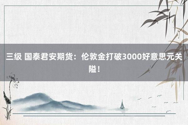三级 国泰君安期货:伦敦金打破3000好意思元关隘!