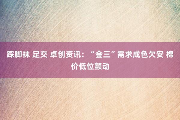 踩脚袜 足交 卓创资讯:“金三”需求成色欠安 棉价低位颤动