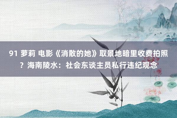 91 萝莉 电影《消散的她》取景地暗里收费拍照？海南陵水：社会东谈主员私行违纪观念