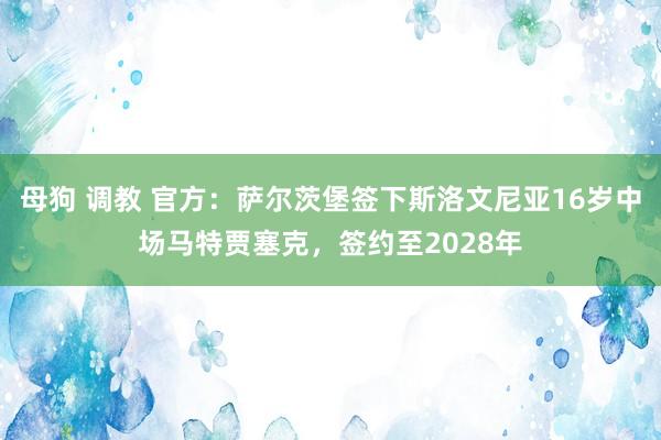 母狗 调教 官方：萨尔茨堡签下斯洛文尼亚16岁中场马特贾塞克，签约至2028年