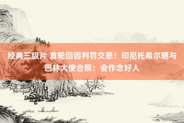 经典三级片 首轮回因判罚交恶！印尼托希尔晒与巴林大使合照：会作念好人