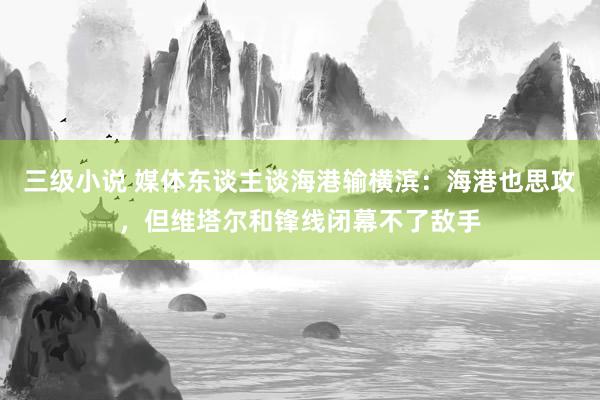 三级小说 媒体东谈主谈海港输横滨：海港也思攻，但维塔尔和锋线闭幕不了敌手