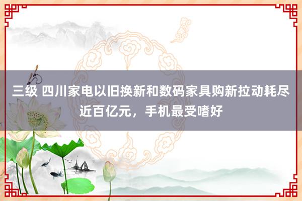 三级 四川家电以旧换新和数码家具购新拉动耗尽近百亿元,手机最受嗜好