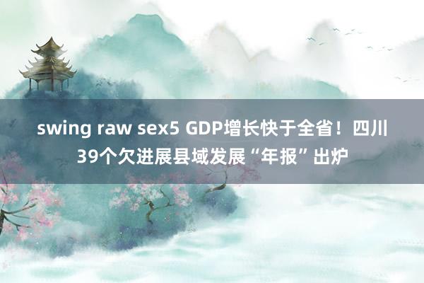 swing raw sex5 GDP增长快于全省!四川39个欠进展县域发展“年报”出炉