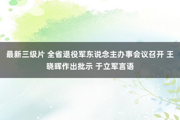 最新三级片 全省退役军东说念主办事会议召开 王晓晖作出批示 于立军言语