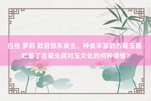 白丝 萝莉 数目惊东谈主、种类丰富的古蜀玉器 贮蓄了古蜀先民对玉文化的何种领悟?
