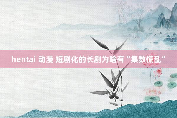 hentai 动漫 短剧化的长剧为啥有“集数慌乱”
