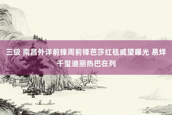 三级 南昌外洋前锋周前锋芭莎红毯威望曝光 易烊千玺迪丽热巴在列