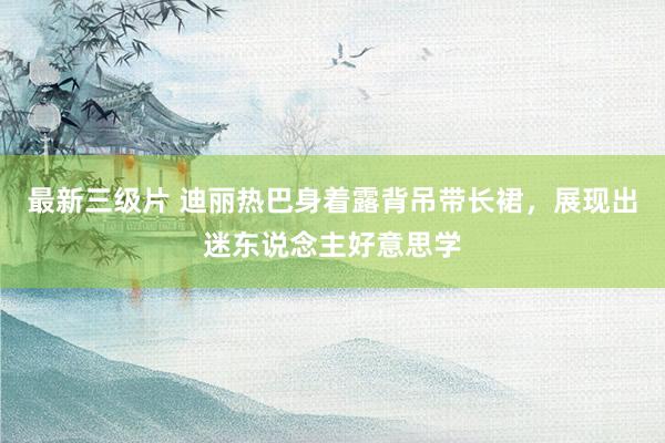 最新三级片 迪丽热巴身着露背吊带长裙,展现出迷东说念主好意思学