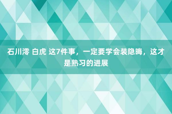 石川澪 白虎 这7件事,一定要学会装隐晦,这才是熟习的进展