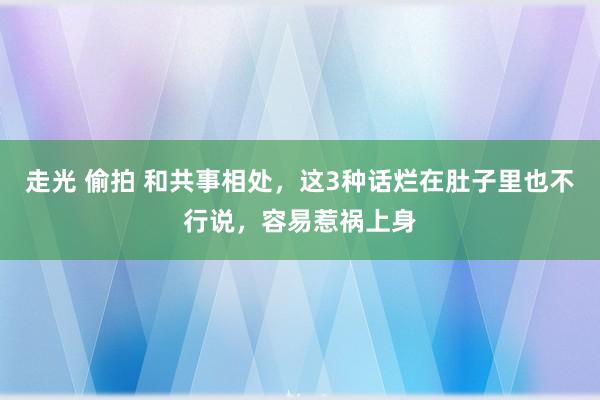 走光 偷拍 和共事相处,这3种话烂在肚子里也不行说,容易惹祸上身