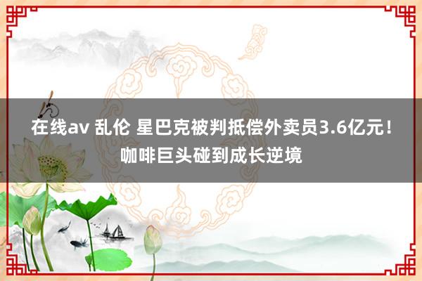 在线av 乱伦 星巴克被判抵偿外卖员3.6亿元！咖啡巨头碰到成长逆境
