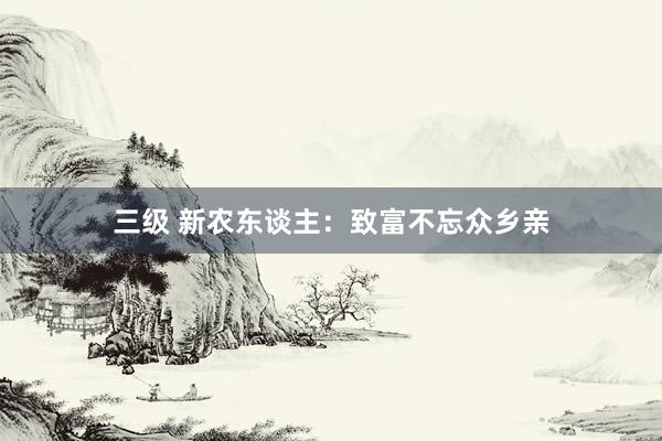三级 新农东谈主:致富不忘众乡亲