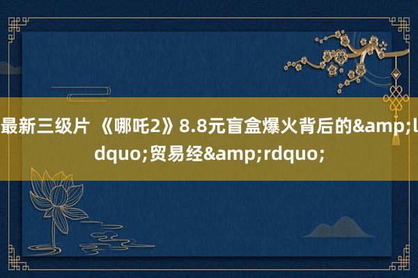 最新三级片 《哪吒2》8.8元盲盒爆火背后的&ldquo;贸易经&rdquo;
