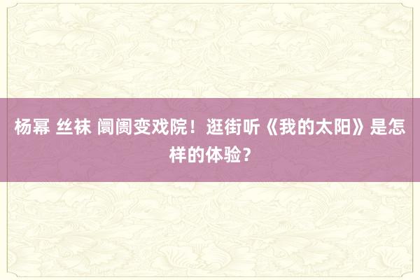 杨幂 丝袜 阛阓变戏院!逛街听《我的太阳》是怎样的体验?