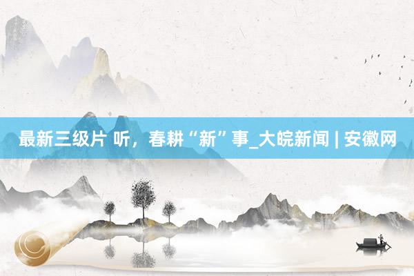 最新三级片 听，春耕“新”事_大皖新闻 | 安徽网