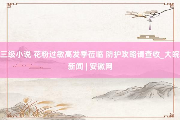 三级小说 花粉过敏高发季莅临 防护攻略请查收_大皖新闻 | 安徽网