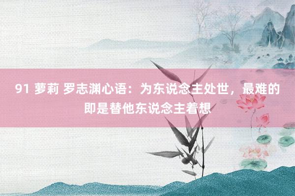 91 萝莉 罗志渊心语:为东说念主处世,最难的即是替他东说念主着想