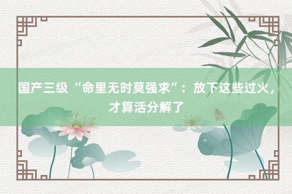 国产三级 “命里无时莫强求”：放下这些过火，才算活分解了