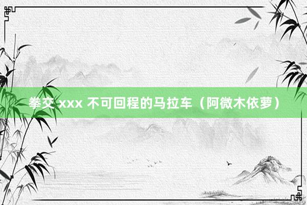 拳交 xxx 不可回程的马拉车（阿微木依萝）