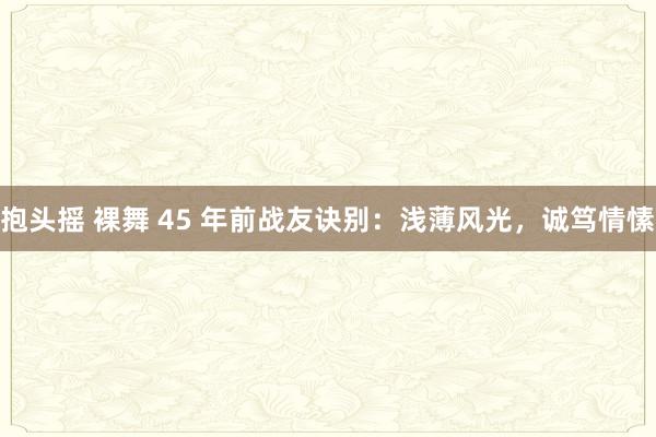 抱头摇 裸舞 45 年前战友诀别：浅薄风光，诚笃情愫