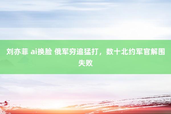 刘亦菲 ai换脸 俄军穷追猛打，数十北约军官解围失败