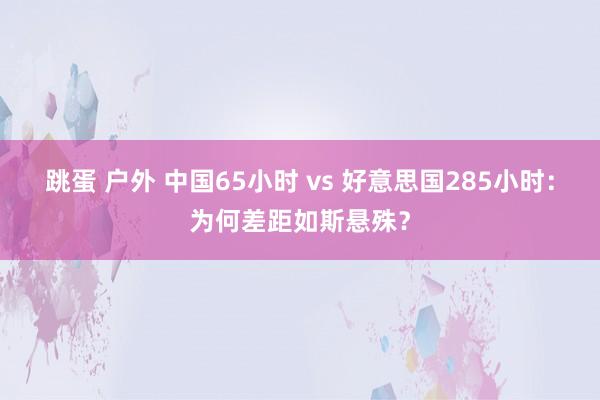 跳蛋 户外 中国65小时 vs 好意思国285小时：为何差距如斯悬殊？