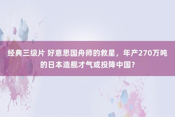 经典三级片 好意思国舟师的救星，年产270万吨的日本造舰才气或投降中国？
