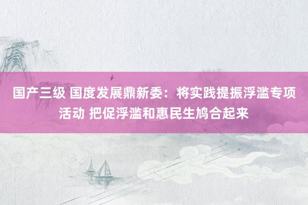 国产三级 国度发展鼎新委:将实践提振浮滥专项活动 把促浮滥和惠民生鸠合起来