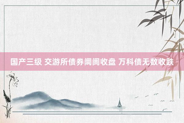 国产三级 交游所债券阛阓收盘 万科债无数收跌