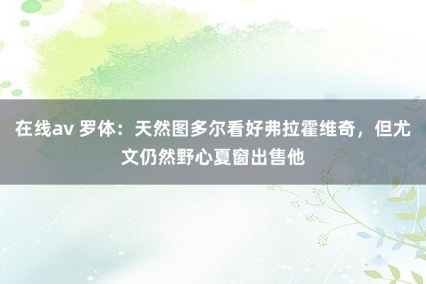 在线av 罗体:天然图多尔看好弗拉霍维奇,但尤文仍然野心夏窗出售他
