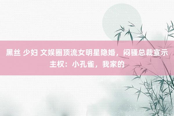 黑丝 少妇 文娱圈顶流女明星隐婚,闷骚总裁宣示主权:小孔雀,我家的
