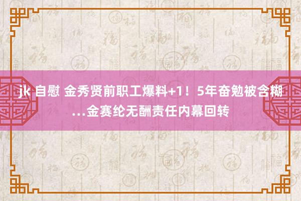 jk 自慰 金秀贤前职工爆料+1!5年奋勉被含糊…金赛纶无酬责任内幕回转