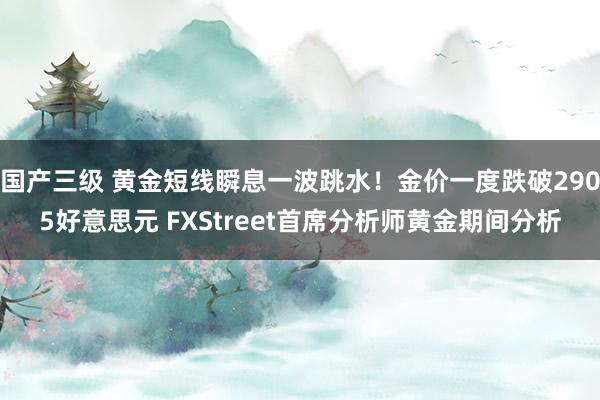 国产三级 黄金短线瞬息一波跳水!金价一度跌破2905好意思元 FXStreet首席分析师黄金期间分析