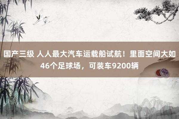 国产三级 人人最大汽车运载船试航!里面空间大如46个足球场,可装车9200辆