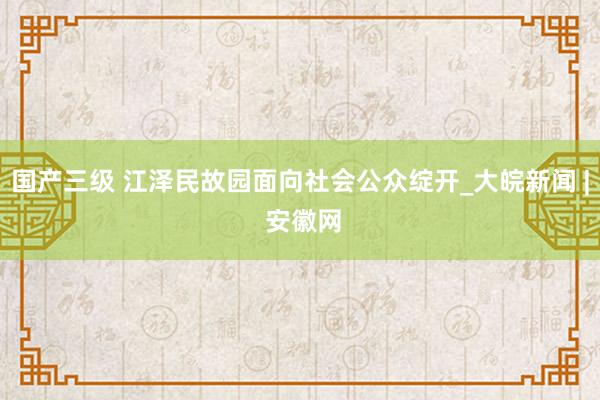 国产三级 江泽民故园面向社会公众绽开_大皖新闻 | 安徽网