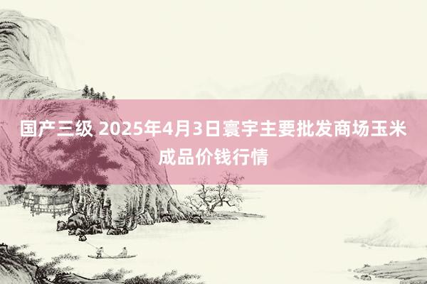 国产三级 2025年4月3日寰宇主要批发商场玉米成品价钱行情