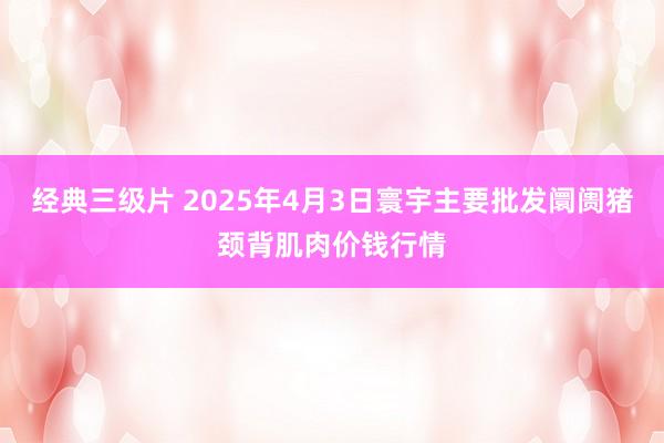 经典三级片 2025年4月3日寰宇主要批发阛阓猪颈背肌肉价钱行情