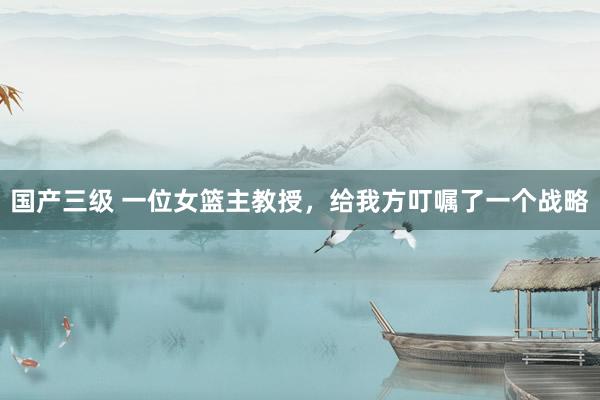 国产三级 一位女篮主教授,给我方叮嘱了一个战略