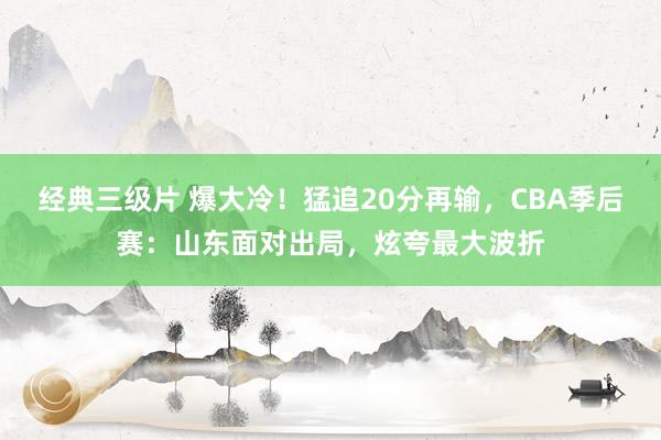 经典三级片 爆大冷！猛追20分再输，CBA季后赛：山东面对出局，炫夸最大波折
