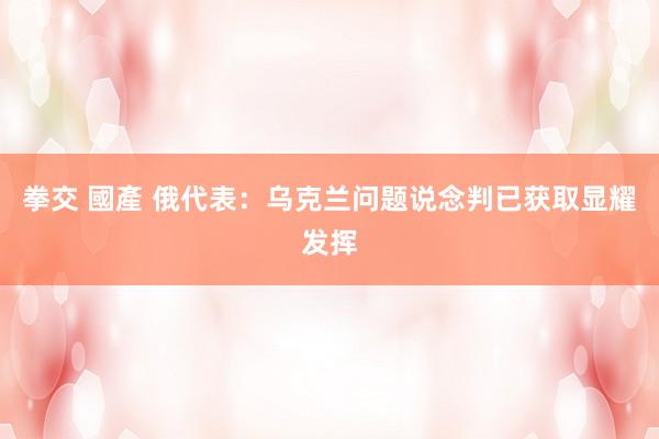 拳交 國產 俄代表：乌克兰问题说念判已获取显耀发挥